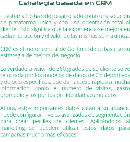 Estrategia basada en CRM El sistema Go ha sido desarrollado como una solución de plataforma única y con una orientación total al cliente. Esto significa que la experiencia se mejora en cada interacción y el valor de las mismas se maximiza. CRM es el motor central de Go. En el debe basarse su estrategia de mejora del negocio. La verdadera visión de 360 grados de su cliente se ve reforzada por los modelos de datos de Go deportivos y de ocio específicos, que dan acceso rápido a mucha información, como el número de visitas, gasto promedio y los puntos de fidelidad acumulados. Ahora, estos importantes datos están a su alcance. Puede configurar niveles avanzados de segmentación para crear perfiles de clientes. Aplicándolos al marketing se pueden utilizar estos datos para campañas mucho más eficaces. 