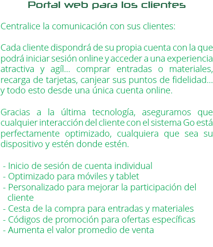 Portal web para los clientes Centralice la comunicación con sus clientes: Cada cliente dispondrá de su propia cuenta con la que podrá iniciar sesión online y acceder a una experiencia atractiva y agíl... comprar entradas o materiales, recarga de tarjetas, canjear sus puntos de fidelidad... y todo esto desde una única cuenta online. Gracias a la última tecnología, aseguramos que cualquier interacción del cliente con el sistema Go está perfectamente optimizado, cualquiera que sea su dispositivo y estén donde estén. - Inicio de sesión de cuenta individual - Optimizado para móviles y tablet - Personalizado para mejorar la participación del cliente - Cesta de la compra para entradas y materiales - Códigos de promoción para ofertas específicas - Aumenta el valor promedio de venta
