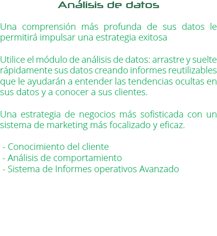 Análisis de datos Una comprensión más profunda de sus datos le permitirá impulsar una estrategia exitosa Utilice el módulo de análisis de datos: arrastre y suelte rápidamente sus datos creando informes reutilizables que le ayudarán a entender las tendencias ocultas en sus datos y a conocer a sus clientes. Una estrategia de negocios más sofisticada con un sistema de marketing más focalizado y eficaz. - Conocimiento del cliente - Análisis de comportamiento - Sistema de Informes operativos Avanzado 