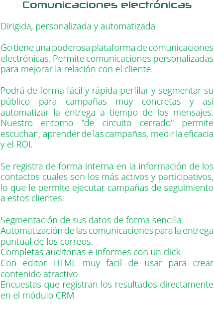 Comunicaciones electrónicas Dirigida, personalizada y automatizada Go tiene una poderosa plataforma de comunicaciones electrónicas. Permite comunicaciones personalizadas para mejorar la relación con el cliente. Podrá de forma fácil y rápida perfilar y segmentar su público para campañas muy concretas y así automatizar la entrega a tiempo de los mensajes. Nuestro entorno "de circuito cerrado" permite escuchar , aprender de las campañas, medir la eficacia y el ROI. Se registra de forma interna en la información de los contactos cuales son los más activos y participativos, lo que le permite ejecutar campañas de seguimiento a estos clientes. Segmentación de sus datos de forma sencilla.
Automatización de las comunicaciones para la entrega puntual de los correos.
Completas auditorias e informes con un click
Con editor HTML muy facil de usar para crear contenido atractivo
Encuestas que registran los resultados directamente en el módulo CRM 