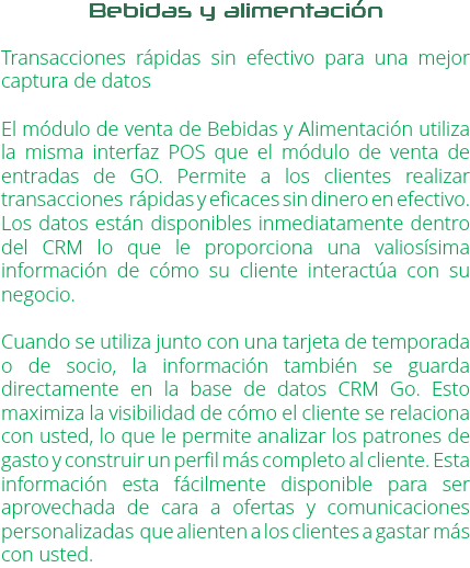 Bebidas y alimentación Transacciones rápidas sin efectivo para una mejor captura de datos El módulo de venta de Bebidas y Alimentación utiliza la misma interfaz POS que el módulo de venta de entradas de GO. Permite a los clientes realizar transacciones rápidas y eficaces sin dinero en efectivo. Los datos están disponibles inmediatamente dentro del CRM lo que le proporciona una valiosísima información de cómo su cliente interactúa con su negocio. Cuando se utiliza junto con una tarjeta de temporada o de socio, la información también se guarda directamente en la base de datos CRM Go. Esto maximiza la visibilidad de cómo el cliente se relaciona con usted, lo que le permite analizar los patrones de gasto y construir un perfil más completo al cliente. Esta información esta fácilmente disponible para ser aprovechada de cara a ofertas y comunicaciones personalizadas que alienten a los clientes a gastar más con usted.