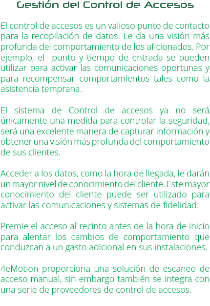 Gestión del Control de Accesos El control de accesos es un valioso punto de contacto para la recopilación de datos. Le da una visión más profunda del comportamiento de los aficionados. Por ejemplo, el punto y tiempo de entrada se pueden utilizar para activar las comunicaciones oportunas y para recompensar comportamientos tales como la asistencia temprana. El sistema de Control de accesos ya no será únicamente una medida para controlar la seguridad, será una excelente manera de capturar información y obtener una visión más profunda del comportamiento de sus clientes. Acceder a los datos, como la hora de llegada, le darán un mayor nivel de conocimiento del cliente. Este mayor conocimiento del cliente puede ser utilizado para activar las comunicaciones y sistemas de fidelidad. Premie el acceso al recinto antes de la hora de inicio para alentar los cambios de comportamiento que conduzcan a un gasto adicional en sus instalaciones. 4eMotion proporciona una solución de escaneo de acceso manual, sin embargo también se integra con una serie de proveedores de control de accesos. 