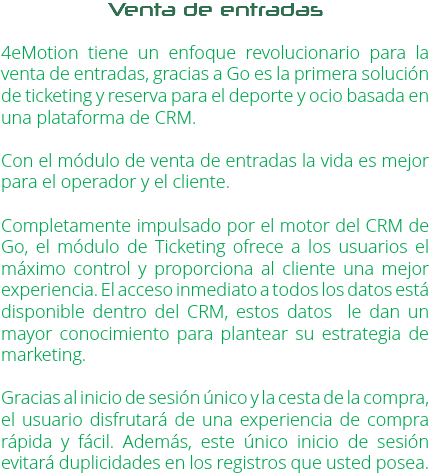 Venta de entradas 4eMotion tiene un enfoque revolucionario para la venta de entradas, gracias a Go es la primera solución de ticketing y reserva para el deporte y ocio basada en una plataforma de CRM. Con el módulo de venta de entradas la vida es mejor para el operador y el cliente. Completamente impulsado por el motor del CRM de Go, el módulo de Ticketing ofrece a los usuarios el máximo control y proporciona al cliente una mejor experiencia. El acceso inmediato a todos los datos está disponible dentro del CRM, estos datos le dan un mayor conocimiento para plantear su estrategia de marketing. Gracias al inicio de sesión único y la cesta de la compra, el usuario disfrutará de una experiencia de compra rápida y fácil. Además, este único inicio de sesión evitará duplicidades en los registros que usted posea.