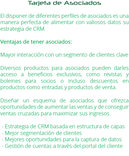 Tarjeta de Asociados El disponer de diferentes perfiles de asociados es una manera perfecta de alimentar con valiosos datos su estrategia de CRM. Ventajas de tener asociados: Mayor interacción con un segmento de clientes clave Diversos productos para asociados pueden darles acceso a beneficios exclusivos, como revistas y boleines para socios o incluso descuentos en productos como entradas y productos de venta. Diseñar un esquema de asociados que ofrezca oportunidades de aumentar las ventas y de conseguir ventas cruzadas para maximizar sus ingresos. - Estrategia de CRM basada en estructura de capas - Mejor segmentación de clientes - Mejores oportunidades para la captura de datos - Gestión de cuentas a través del portal del cliente 