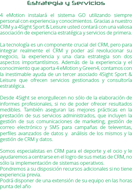 Estrategia y Servicios 4 eMotion instalará el sistema GO utilizando siempre personal con experiencia y conocimientos. Gracias a nuestro CRM y a 4Sight Sport & Leisure usted contará con una valiosa asociación de experiencia estratégica y servicios de primera. La tecnología es un componente crucial del CRM, pero para integrar realmente el CRM y poder así revolucionar su negocio, la experiencia y una clara estrategia son dos aspectos importantísimos. Además de la experiencia y el conocimiento que aporta 4 eMotion y Green4, contamos con la inestimable ayuda de un tercer asociado 4Sight Sport & Leisure que ofrecen servicios gestionados y consultoría estratégica. Desde 4Sight se enorgullecen no sólo de la elaboración de informes profesionales, si no de poder ofrecer resultados medibles. También aseguran las mejores prácticas en la prestación de sus servicios administrados, que incluyen la gestión de sus comunicaciones de marketing, gestión de correo electrónico y SMS para campañas de televentas, perfiles avanzados de datos y análisis de los mismos y la gestión de CRM y datos. Somos especialistas en CRM para el deporte y el ocio y le ayudaremos a centrarse en el logro de sus metas de CRM, no sólo la implementación de sistemas operativos.
Pondremos a su disposición recursos adicionales si no tiene experiencia previa.
Podrá disponer de una extensión de su equipo en las horas punta del año