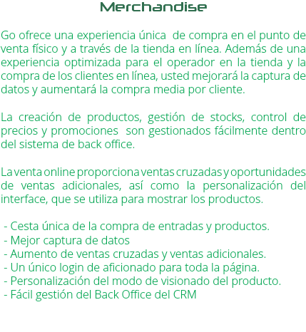 Merchandise Go ofrece una experiencia única de compra en el punto de venta físico y a través de la tienda en línea. Además de una experiencia optimizada para el operador en la tienda y la compra de los clientes en línea, usted mejorará la captura de datos y aumentará la compra media por cliente. La creación de productos, gestión de stocks, control de precios y promociones son gestionados fácilmente dentro del sistema de back office. La venta online proporciona ventas cruzadas y oportunidades de ventas adicionales, así como la personalización del interface, que se utiliza para mostrar los productos. - Cesta única de la compra de entradas y productos. - Mejor captura de datos - Aumento de ventas cruzadas y ventas adicionales. - Un único login de aficionado para toda la página. - Personalización del modo de visionado del producto. - Fácil gestión del Back Office del CRM