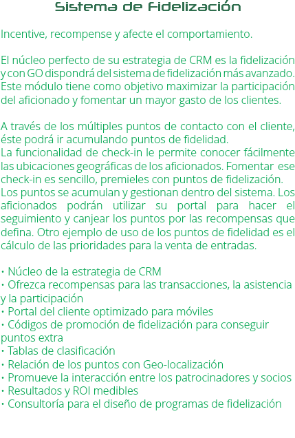 Sistema de Fidelización Incentive, recompense y afecte el comportamiento. El núcleo perfecto de su estrategia de CRM es la fidelización y con GO dispondrá del sistema de fidelización más avanzado. Este módulo tiene como objetivo maximizar la participación del aficionado y fomentar un mayor gasto de los clientes. A través de los múltiples puntos de contacto con el cliente, éste podrá ir acumulando puntos de fidelidad.
La funcionalidad de check-in le permite conocer fácilmente las ubicaciones geográficas de los aficionados. Fomentar ese check-in es sencillo, premieles con puntos de fidelización.
Los puntos se acumulan y gestionan dentro del sistema. Los aficionados podrán utilizar su portal para hacer el seguimiento y canjear los puntos por las recompensas que defina. Otro ejemplo de uso de los puntos de fidelidad es el cálculo de las prioridades para la venta de entradas. • Núcleo de la estrategia de CRM
• Ofrezca recompensas para las transacciones, la asistencia y la participación
• Portal del cliente optimizado para móviles
• Códigos de promoción de fidelización para conseguir puntos extra
• Tablas de clasificación
• Relación de los puntos con Geo-localización
• Promueve la interacción entre los patrocinadores y socios • Resultados y ROI medibles • Consultoría para el diseño de programas de fidelización 