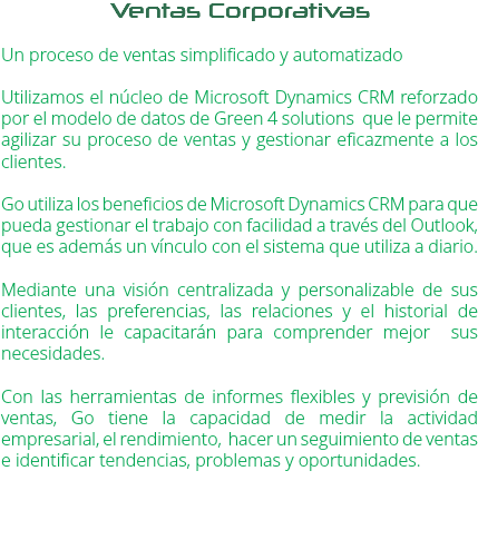 Ventas Corporativas Un proceso de ventas simplificado y automatizado Utilizamos el núcleo de Microsoft Dynamics CRM reforzado por el modelo de datos de Green 4 solutions que le permite agilizar su proceso de ventas y gestionar eficazmente a los clientes. Go utiliza los beneficios de Microsoft Dynamics CRM para que pueda gestionar el trabajo con facilidad a través del Outlook, que es además un vínculo con el sistema que utiliza a diario. Mediante una visión centralizada y personalizable de sus clientes, las preferencias, las relaciones y el historial de interacción le capacitarán para comprender mejor sus necesidades. Con las herramientas de informes flexibles y previsión de ventas, Go tiene la capacidad de medir la actividad empresarial, el rendimiento, hacer un seguimiento de ventas e identificar tendencias, problemas y oportunidades. 