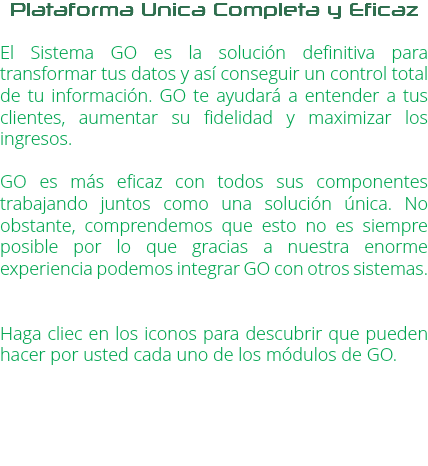 Plataforma Unica Completa y Eficaz El Sistema GO es la solución definitiva para transformar tus datos y así conseguir un control total de tu información. GO te ayudará a entender a tus clientes, aumentar su fidelidad y maximizar los ingresos. GO es más eficaz con todos sus componentes trabajando juntos como una solución única. No obstante, comprendemos que esto no es siempre posible por lo que gracias a nuestra enorme experiencia podemos integrar GO con otros sistemas. Haga cliec en los iconos para descubrir que pueden hacer por usted cada uno de los módulos de GO.
